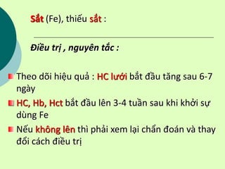 Sắt (Fe), thiếu sắt :
Điều trị , nguyên tắc :
Theo dõi hiệu quả : HC lưới bắt đầu tăng sau 6-7
ngày
HC, Hb, Hct bắt đầu lên 3-4 tuần sau khi khởi sự
dùng Fe
Nếu không lên thì phải xem lại chẩn đoán và thay
đổi cách điều trị
 