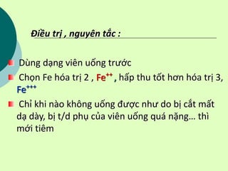 Điều trị , nguyên tắc :
Dùng dạng viên uống trước
Chọn Fe hóa trị 2 , Fe++
, hấp thu tốt hơn hóa trị 3,
Fe+++
Chỉ khi nào không uống được như do bị cắt mất
dạ dày, bị t/d phụ của viên uống quá nặng… thì
mới tiêm
 