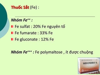 Thuốc Sắt (Fe) :
Nhóm Fe++ :
Fe sulfat : 20% Fe nguyên tố
Fe fumarate : 33% Fe
Fe gluconate : 12% Fe
Nhóm Fe+++ : Fe polymaltose , ít được chuộng
 