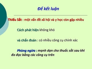Để kết luận
Thiếu Sắt : một vấn đề xã hội và y học còn gặp nhiều
Cách phát hiện không khó
và chẩn đoán : có nhiều công cụ chính xác
Phòng ngừa : mạnh dạn cho thuốc sắt sau khi
đo đạc bằng các công cụ trên
 
