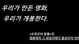 우리가 만든 영화,
우리가 개봉한다.
<오장군의 발톱>은
영화제작 그 과정자체가 홍보이자 마케
 