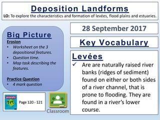 Big Picture
Erosion
• Worksheet on the 3
depositional features.
• Question time.
• Map task describing the
features.
Practice Question
• 4 mark question
Deposition Landforms
LO: To explore the characteristics and formation of levées, flood plains and estuaries.
Levées
 Are are naturally raised river
banks (ridges of sediment)
found on either or both sides
of a river channel, that is
prone to flooding. They are
found in a river’s lower
course.
Key Vocabulary
Page 120 - 121
28 September 2017
 