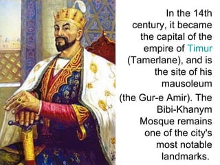 In the 14th
century, it became
the capital of the
empire of Timur
(Tamerlane), and is
the site of his
mausoleum
(the Gur-e Amir). The
Bibi-Khanym
Mosque remains
one of the city's
most notable
landmarks.
 