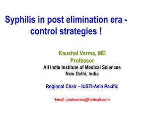 Syphilis in post elimination era -
control strategies !
Kaushal Verma, MD
Professor
AII India Institute of Medical Sciences
New Delhi, India
Regional Chair – IUSTI-Asia Pacific
Email: prokverma@hotmail.com
 