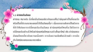 1.2 ค่านิยมในสังคม
ค่านิยม หมายถึง สิ่งที่คนในสังคมเดียวกันมองเห็นว่ามีคุณค่าเป็นที่ยอมรับ
หรือเป็นที่ปรารถนาของคนทั่วไปในสังคมนั้นๆ เนื่องจากการศึกษาเป็นตัวการ
ที่ทาให้เกิดการเปลี่ยนแปลงในสังคม ค่านิยมชนิดไหนที่จะได้รับการ
เปลี่ยนแปลงดารงไว้หรือค่านิยมชนิดไหนควรสร้างขึ้นมาใหม่ เช่น ค่านิยมของ
สังคมไทยเกี่ยวกับความเฉื่อยชา การถือความสัมพันธ์ส่วนตัว การถือ
ประโยชน์ของตนเองและพวกพ้อง
 