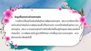 2. ข้อมูลพื้นฐานทางด้านเศรษฐกิจ
การศึกษาเป็นเครื่องมือสาคัญในการพัฒนาเศรษฐกิจ เพราะการศึกษาเป็น
เครื่องมือสาคัญในการพัฒนาคนซึ่งเป็นส่วนประกอบที่สาคัญที่สุดในระบบ
เศรษฐกิจ เพราะระบบเศรษฐกิจก้าวหน้าเพียงใดขึ้นอยู่กับคุณภาพของคนใน
สังคมนั้น การพัฒนาหลักสูตรให้ให้เหมาะกับพื้นฐานทางเศรษฐกิจ ควร
พิจารณาประเด็นต่อไปนี้
 