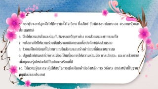 5. กระตุ้นและปลูกฝังให้มีความตั้งใจเรียน ซื่อสัตย์ รับผิดชอบต่อตนเอง ครอบครัวและ
ประเทศชาติ
6. ฝึกให้ความสนใจและร่วมกันพิจารณาปัญหาต่าง ของสังคมและหาทางแก้ไข
7. หาโอกาสให้ให้ความร่วมมือประกอบกิจกรรมเพื่อประโยชน์ต่อส่วนรวม
8. ช่วยแก้ไขค่านิยมที่ไม่เหมาะสมในสังคมและสร้างค่านิยมที่ดีและเหมาะสม
9. ปลูกฝังทัศนคติที่ว่าการเมืองเป็นเรื่องการให้ความร่วมมือ การเสียสละ และการช่วยชาติ
เพื่อบุคคลรุ่นใหม่จะได้เป็นนักการเรียนที่ดี
10. ให้ความรู้และกระตุ้นให้สนใจการเมืองโดยคานึงถึงหลักการ วิธีการ สิทธิหน้าที่ในฐานะ
พลเมืองของประเทศ
 