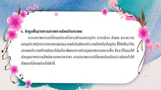 6. ข้อมูลพื้นฐานทางสภาพทางสังคมในอนาคต
จากสภาพการเปลี่ยนแปลงทั้งทางด้านเศรษฐกิจ การเมือง สังคม และความ
เจริญก้าวหน้าทางวิทยาศาสตร์และเทคโนโลยีของประเทศไทยในปัจจุบัน ชี้ให้เห็นว่าใน
อนาคตประเทศไทยมีแนวโน้มที่จะพัฒนาทางด้านอุตสาหกรรมมากขึ้น ซึ่งจะเป็นผลให้
เกิดอุตสาหกรรมใหม่หลากหลายสาขา จากสภาพการเปลี่ยนแปลงดังกล่าวมีผลทาให้
สังคมเปลี่ยนแปลงไปดังนี้
 