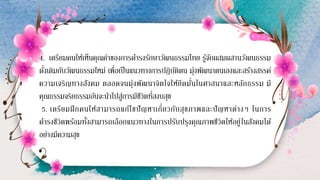 4. เตรียมคนให้เห็นคุณค่าของการดารงรักษาวัฒนธรรมไทย รู้จักผสมผสานวัฒนธรรม
ดั่งเดิมกับวัฒนธรรมใหม่ เพื่อเป็นแนวทางการปฏิบัติตน มุ่งพัฒนาตนเองและสร้างสรรค์
ความเจริญทางสังคม ตลอดจนมุ่งพัฒนาจิตใจให้ยึดมั่นในศาสนาและหลักธรรม มี
คุณธรรมจริยธรรมอันจะนาไปสู่การมีชีวิตที่สงบสุข
5. เตรียมฝึกคนให้สามารถแก้ไขปัญหาเกี่ยวกับสุขภาพและปัญหาต่างๆ ในการ
ดารงชีวิตพร้อมทั้งสามารถเลือกแนวทางในการปรับปรุงคุณภาพชีวิตให้อยู่ในสังคมได้
อย่างมีความสุข
 