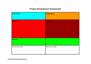 Project​ ​Development​ ​Assessment
Team​ ​​ ​Name: Project​ ​Name:
Description: Goals:
Schedule
Planned​ ​Start​ ​Date​ ​: Planned​ ​End​ ​Date:
Project​ ​Development​ ​Assessment
 