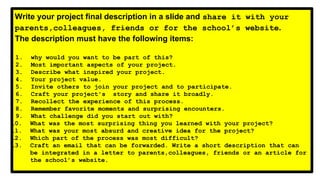 Write your project final description in a slide and share it with your
parents,colleagues, friends or for the school’s website.
The description must have the following items:
1. why would you want to be part of this?
2. Most important aspects of your project.
3. Describe what inspired your project.
4. Your project value.
5. Invite others to join your project and to participate.
6. Craft your project's story and share it broadly.
7. Recollect the experience of this process.
8. Remember favorite moments and surprising encounters.
9. What challenge did you start out with?
10. What was the most surprising thing you learned with your project?
11. What was your most absurd and creative idea for the project?
12. Which part of the process was most difficult?
13. Craft an email that can be forwarded. Write a short description that can
be integrated in a letter to parents,colleagues, friends or an article for
the school’s website.
 