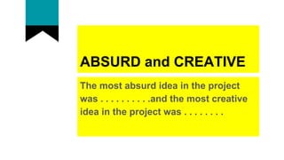 ABSURD and CREATIVE
The most absurd idea in the project
was . . . . . . . . . .and the most creative
idea in the project was . . . . . . . .
 