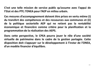 10
C’est une telle mission de service public qu’assume avec l’appui de
l’Etat et des PTF, l’ONEA pour l’AEP en milieu urbain.
Ces mesures d’accompagnement doivent être prises en vertu même (i)
du transfert des compétences et des ressources aux communes et (ii)
de la politique sectorielle AEP qui ne retient pas la rentabilité
économique et financière comme critère pour la planification et la
programmation de la réalisation des AEPS.
Dans cette perspective, le CPEA pourra jouer le rôle d’une société
virtuelle de patrimoine dans le cadre de la gestion partagée. Cette
disposition doit s’appuyer sur le développement à l’instar de l’ONEA,
d’un modèle financier d'équilibre.
 