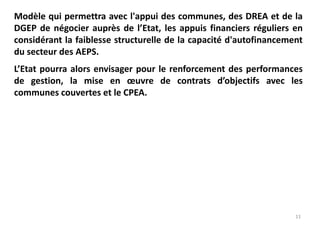 11
Modèle qui permettra avec l'appui des communes, des DREA et de la
DGEP de négocier auprès de l’Etat, les appuis financiers réguliers en
considérant la faiblesse structurelle de la capacité d'autofinancement
du secteur des AEPS.
L’Etat pourra alors envisager pour le renforcement des performances
de gestion, la mise en œuvre de contrats d’objectifs avec les
communes couvertes et le CPEA.
 