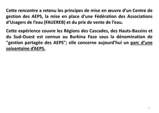 3
Cette rencontre a retenu les principes de mise en œuvre d’un Centre de
gestion des AEPS, la mise en place d’une Fédération des Associations
d’Usagers de l’eau (FAUEREB) et du prix de vente de l’eau.
Cette expérience couvre les Régions des Cascades, des Hauts-Bassins et
du Sud-Ouest est connue au Burkina Faso sous la dénomination de
"gestion partagée des AEPS"; elle concerne aujourd’hui un parc d’une
soixantaine d’AEPS.
 