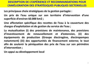DESCRIPTION DE L’EXPÉRIENCE ET RECOMMANDATIONS POUR
L’AMÉLIORATION DES STRATÉGIQUES PUBLIQUES SECTORIELLES
4
Les principaux choix stratégiques de la gestion partagée :
Un prix de l’eau unique sur son territoire d’intervention d’une
superficie d’environ 60.000 km2 ;
Une affectation spécifique des recettes de l’eau à la couverture des
charges d’exploitation et de gestion du service de l’eau ;
La mutualisation (i) des provisions de maintenance, des provisions
d’investissement de renouvellement et d’extension, (ii) des
équipements de production (Groupe électrogène, électropompes
notamment) (iii) des opportunités de financement externe; le tout
afin de soutenir la péréquation des prix de l’eau sur son périmètre
d’intervention ;
Un appui au développement local
 