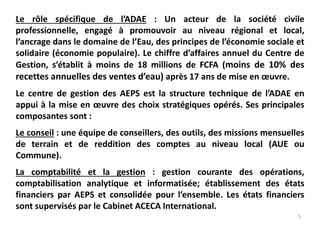 5
Le rôle spécifique de l’ADAE : Un acteur de la société civile
professionnelle, engagé à promouvoir au niveau régional et local,
l’ancrage dans le domaine de l’Eau, des principes de l’économie sociale et
solidaire (économie populaire). Le chiffre d’affaires annuel du Centre de
Gestion, s’établit à moins de 18 millions de FCFA (moins de 10% des
recettes annuelles des ventes d’eau) après 17 ans de mise en œuvre.
Le centre de gestion des AEPS est la structure technique de l’ADAE en
appui à la mise en œuvre des choix stratégiques opérés. Ses principales
composantes sont :
Le conseil : une équipe de conseillers, des outils, des missions mensuelles
de terrain et de reddition des comptes au niveau local (AUE ou
Commune).
La comptabilité et la gestion : gestion courante des opérations,
comptabilisation analytique et informatisée; établissement des états
financiers par AEPS et consolidée pour l’ensemble. Les états financiers
sont supervisés par le Cabinet ACECA International.
 