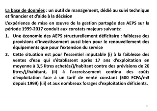6
La base de données : un outil de management, dédié au suivi technique
et financier et d’aide à la décision
L’expérience de mise en œuvre de la gestion partagée des AEPS sur la
période 1999-2017 conduit aux constats majeurs suivants:
1. Une économie des AEPS structurellement déficitaire : faiblesse des
provisions d’investissement aussi bien pour le renouvellement des
équipements que pour l’extension du service
2. Cette situation est pour l’essentiel imputable (i) à la faiblesse des
ventes d’eau qui s’établissent après 17 ans d’exploitation en
moyenne à 3,5 litres achetés/j/habitant contre des prévisions de 20
litres/j/habitant, (ii) à l’accroissement continu des coûts
d’exploitation face à un tarif de vente constant (500 FCFA/m3
depuis 1999) (iii) et aux nombreux forages d’exploitation déficients.
 