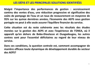 LES DÉFIS ET LES PRINCIPALES SOLUTIONS IDENTIFIÉES
8
Malgré l’importance des performances de gestion : accroissement
continu des ventes d’eau, une réduction progressive et significative des
coûts de pompage de l’eau et un taux de recouvrement en moyenne de
95% sur les quinze dernières années, l’économie des AEPS sous gestion
partagée ne peut à elle seule assurer l’équilibre financier du service.
Cette situation est du reste cohérente avec les résultats des études
menées sur la gestion des AEPS et avec l’expérience de l’ONEA, où il
apparaît qu’en dehors de Bobo-Dioulasso et Ouagadougou, les autres
centres sont pour l’essentiel déficitaires au regard de leur niveau de
service.
Dans ces conditions, la question centrale est, comment accompagner de
manière efficace toute dynamique de développement durable du secteur
des AEPS?
 