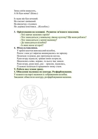 Зима снігів натрусить,
А їй біди немає! (Білка.)
Із муки він був печений.
На сметані замішений.
На віконечку студився.
По доріжці покотився…(Колобок.)
3. Орієнтування на площині. Розвиток зв’язного мовлення.
- Хто навчає казкових героїв?
- Хто знаходиться у нижньому лівому куточку? Що вони роблять?
- Хто знаходиться у центрі малюнку?
- Де знаходиться колобок?
- Із яких казок ці герої?
4. Фізкультхвилинка.
У країні казочокжив веселий колобок,
Разом з ним усі звірятка вишикувались на зарядку.
Похитали головою, раз притупнули ногою,
Руки вгору піднесли, трішки ними потрясли,
Нахилились вліво, вправо, та цього іще замало.
Руки вгору, руки вниз, раз – присіли, піднялись,
Головою похитали й працювати знову стали.
V. Робота над темою уроку.
1. Обведення малюнка по контуру. Розфарбовування.
У кожного на парті малюнок із зображенням колобка.
Завдання: обвестипо контуру, розфарбовування малюнка.
 