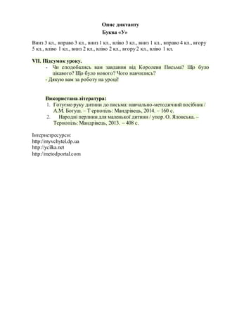 Опис диктанту
Вниз 3 кл., вправо 3 кл., вниз 1 кл., вліво 3 кл., вниз 1 кл., вправо 4 кл., вгору
5 кл., вліво 1 кл., вниз 2 кл., вліво 2 кл., вгору2 кл., вліво 1 кл.
VІІ. Підсумок уроку.
- Чи сподобались вам завдання від Королеви Письма? Що було
цікавого? Що було нового? Чого навчились?
- Дякую вам за роботу на уроці!
Використаналітература:
1. Готуємо руку дитини до письма: навчально-методичнийпосібник/
А.М. Богуш. – Т ернопіль: Мандрівець, 2014. – 160 с.
2. Народні перлини для маленької дитини / упор. О. Яловська. –
Тернопіль: Мандрівець, 2013. – 408 с.
Інтернетресурси:
http://myvchytel.dp.ua
http://ycilka.net
http://metodportal.com
Буква «У»
 