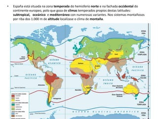• España está situada na zona temperada do hemisferio norte e na fachada occidental do
continente europeo, polo que goza de climas temperados propios destas latitudes:
subtropical, oceánico e mediterráneo con numerosas variantes. Nos sistemas montañosos
por riba dos 1.000 m de altitude localízase o clima de montaña.
 