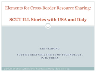 L I N Y I Z H O N G
S O U T H C H I N A U N I V E R S I T Y O F T E C H N O L O G Y ,
P . R . C H I N A
Elements for Cross-Border Resource Sharing:
SCUT ILL Stories with USA and Italy
2017 ILDS: No Library Left Behind: Cross-Border Resource Sharing Paris 2017-10-05
 