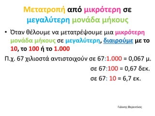 Μετατροπή από μικρότερη σε
μεγαλύτερη μονάδα μήκους
• Όταν θέλουμε να μετατρέψουμε μια μικρότερη
μονάδα μήκους σε μεγαλύτερη, διαιρούμε με το
10, το 100 ή το 1.000
Π.χ. 67 χιλιοστά αντιστοιχούν σε 67:1.000 = 0,067 μ.
σε 67:100 = 0,67 δεκ.
σε 67: 10 = 6,7 εκ.
Γιάννης Φερεντίνος
 
