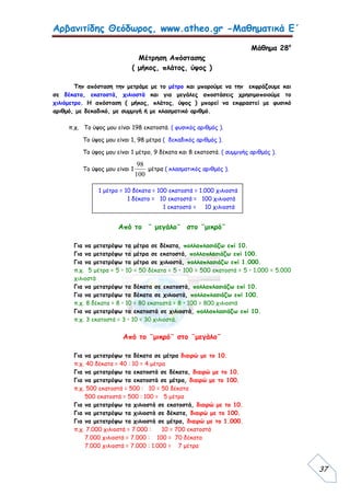 Αρβανιτίδης Θεόδωρος, www.atheo.gr -Μαθηματικά Ε΄
 
37
Μάθημα 28ο
Μέτρηση Απόστασης
( μήκος, πλάτος, ύψος )
Την απόσταση την μετράμε με το μέτρο και μπορούμε να την εκφράζουμε και
σε δέκατα, εκατοστά, χιλιοστά και για μεγάλες αποστάσεις χρησιμοποιούμε το
χιλιόμετρο. Η απόσταση ( μήκος, πλάτος, ύψος ) μπορεί να εκφραστεί με φυσικό
αριθμό, με δεκαδικό, με συμμιγή ή με κλασματικό αριθμό.
π.χ. Το ύψος μου είναι 198 εκατοστά. ( φυσικός αριθμός ).
Το ύψος μου είναι 1, 98 μέτρα ( δεκαδικός αριθμός ).
Το ύψος μου είναι 1 μέτρο, 9 δέκατα και 8 εκατοστά. ( συμμιγής αριθμός ).
Το ύψος μου είναι 1
100
98
μέτρα ( κλασματικός αριθμός ).
Από το ¨ μεγάλο¨ στο ¨μικρό¨
Για να μετατρέψω τα μέτρα σε δέκατα, πολλαπλασιάζω επί 10.
Για να μετατρέψω τα μέτρα σε εκατοστά, πολλαπλασιάζω επί 100.
Για να μετατρέψω τα μέτρα σε χιλιοστά, πολλαπλασιάζω επί 1.000.
π.χ. 5 μέτρα = 5 • 10 = 50 δέκατα = 5 • 100 = 500 εκατοστά = 5 • 1.000 = 5.000
χιλιοστά
Για να μετατρέψω τα δέκατα σε εκατοστά, πολλαπλασιάζω επί 10.
Για να μετατρέψω τα δέκατα σε χιλιοστά, πολλαπλασιάζω επί 100.
π.χ. 8 δέκατα = 8 • 10 = 80 εκατοστά = 8 • 100 = 800 χιλιοστά
Για να μετατρέψω τα εκατοστά σε χιλιοστά, πολλαπλασιάζω επί 10.
π.χ. 3 εκατοστά = 3 • 10 = 30 χιλιοστά.
Από το ¨μικρό¨ στο ¨μεγάλο¨
Για να μετατρέψω τα δέκατα σε μέτρα διαιρώ με το 10.
π.χ. 40 δέκατα = 40 : 10 = 4 μέτρα
Για να μετατρέψω τα εκατοστά σε δέκατα, διαιρώ με το 10.
Για να μετατρέψω τα εκατοστά σε μέτρα, διαιρώ με το 100.
π.χ. 500 εκατοστά = 500 : 10 = 50 δέκατα
500 εκατοστά = 500 : 100 = 5 μέτρα
Για να μετατρέψω τα χιλιοστά σε εκατοστά, διαιρώ με το 10.
Για να μετατρέψω τα χιλιοστά σε δέκατα, διαιρώ με το 100.
Για να μετατρέψω τα χιλιοστά σε μέτρα, διαιρώ με το 1.000.
π.χ. 7.000 χιλιοστά = 7.000 : 10 = 700 εκατοστά
7.000 χιλιοστά = 7.000 : 100 = 70 δέκατα
7.000 χιλιοστά = 7.000 : 1.000 = 7 μέτρα
1 μέτρο = 10 δέκατα = 100 εκατοστά = 1.000 χιλιοστά
1 δέκατο = 10 εκατοστά = 100 χιλιοστά
1 εκατοστό = 10 χιλιοστά
 