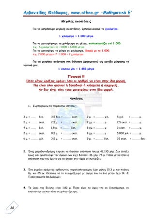 Αρβανιτίδης Θεόδωρος, www.atheo.gr -Μαθηματικά Ε΄
 
38
Μεγάλες αποστάσεις
Για να μετρήσουμε μεγάλες αποστάσεις, χρησιμοποιούμε το χιλιόμετρο.
1 χιλιόμετρο = 1.000 μέτρα
Για να μετατρέψουμε τα χιλιόμετρα σε μέτρα, πολλαπλασιάζω επί 1.000.
π.χ. 6 χιλιόμετρα = 6 • 1.000 = 6.000 μέτρα
Για να μετατρέψω τα μέτρα σε χιλιόμετρα, διαιρώ με το 1.000.
π.χ. 7.000 μέτρα = 7 : 1.000 = 7 χιλιόμετρα
Για να μετρήσω απόσταση στη θάλασσα χρησιμοποιώ ως μονάδα μέτρησης το
ναυτικό μίλι.
1 ναυτικό μίλι = 1.852 μέτρα
Προσοχή !!!
Όταν κάνω πράξεις πρέπει όλοι οι αριθμοί να είναι στην ίδια μορφή.
Να είναι όλοι φυσικοί ή δεκαδικοί ή κλάσματα ή συμμιγείς.
Αν δεν είναι τότε τους μετατρέπω στην ίδια μορφή.
Ασκήσεις
1. Συμπληρώνω τις παρακάτω ισότητες :
3 μ. = …… δεκ. 3,5 δεκ. = ……… εκατ. 2 μ. = ………. χιλ. 5 χιλ. = ……… μ.
5 μ. = …….. εκατ. 2,5 μ. = ……….εκατ. 2 χμ. = ………. μ 7,5 εκατ. = ……… μ.
4 μ. = …… δεκ. 1,5 μ. = ……… δεκ. 5 χμ. = ………. μ 3 εκατ. = …….... μ.
2 μ. = …… εκατ. 0,5 μ. = ……… εκατ. 8 χμ. = ………. μ 5.000 χιλ. = ………μ.
6 μ. = ……… χιλ. 3,5 μ. = ……… εκατ. 9 μ. = ..……. δεκ. 35 εκατ. = ……… δεκ.
2. Ένας μαραθωνοδρόμος έπρεπε να διανύσει απόσταση ίση με 42,195 χλμ. Δεν άντεξε
όμως και εγκατέλειψε τον αγώνα ενώ είχε διανύσει 36 χλμ. 75 μ. Πόσα μέτρα ήταν η
απόσταση που του έμεινε για να φτάσει στο τέρμα αν συνέχιζε ;
3. Ένα χωράφι σχήματος ορθογωνίου παραλληλογράμμου έχει μήκος 15,3 μ. και πλάτος
8μ. και 25 εκ. Θέλουμε να το περιφράξουμε με σύρμα που το ένα μέτρο έχει 14 €.
Πόσα χρήματα θα δώσουμε ;
4. Το ύψος της Ελένης είναι 1,82 μ. Πόσο είναι το ύψος της σε δεκατόμετρα, σε
εκατοστόμετρα και πόσο σε χιλιοστόμετρα ;
 