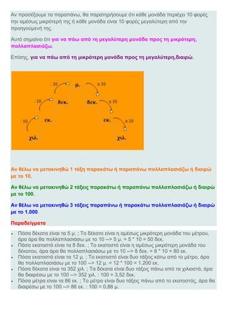Αν προσέξουμε τα παραπάνω, θα παρατηρήσουμε ότι κάθε μονάδα περιέχει 10 φορές
την αμέσως μικρότερή της ή κάθε μονάδα είναι 10 φορές μεγαλύτερη από την
προηγούμενή της.
Αυτό σημαίνει ότι για να πάω από τη μεγαλύτερη μονάδα προς τη μικρότερη,
πολλαπλασιάζω.
Επίσης, για να πάω από τη μικρότερη μονάδα προς τη μεγαλύτερη,διαιρώ.
Αν θέλω να μετακινηθώ 1 τάξη παρακάτω ή παραπάνω πολλαπλασιάζω ή διαιρώ
με το 10.
Αν θέλω να μετακινηθώ 2 τάξεις παρακάτω ή παραπάνω πολλαπλασιάζω ή διαιρώ
με το 100.
Αν θέλω να μετακινηθώ 3 τάξεις παραπάνω ή παρακάτω πολλαπλασιάζω ή διαιρώ
με το 1.000.
Παραδείγματα
 Πόσα δέκατα είναι τα 5 μ. ; Το δέκατο είναι η αμέσως μικρότερη μονάδα του μέτρου,
άρα άρα θα πολλαπλασιάσω με το 10 --> 5 μ. = 5 * 10 = 50 δεκ.
 Πόσα εκατοστά είναι τα 8 δεκ. ; Το εκατοστό είναι η αμέσως μικρότερη μονάδα του
δέκατου, άρα άρα θα πολλαπλασιάσω με το 10 --> 8 δεκ. = 8 * 10 = 80 εκ.
 Πόσα εκατοστά είναι τα 12 μ. ; Το εκατοστό είναι δυο τάξεις κάτω από το μέτρο, άρα
θα πολλαπλασιάσω με το 100 --> 12 μ. = 12 * 100 = 1.200 εκ.
 Πόσα δέκατα είναι τα 352 χιλ. ; Τα δέκατα είναι δυο τάξεις πάνω από τα χιλιοστά, άρα
θα διαιρέσω με το 100 --> 352 χιλ. : 100 = 3,52 δεκ.
 Πόσα μέτρα είναι τα 86 εκ. ; Το μέτρο είναι δυο τάξεις πάνω από το εκατοστός, άρα θα
διαιρέσω με το 100 --> 86 εκ. : 100 = 0,86 μ.
 
