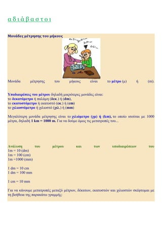α δ ι ά β α σ τ ο ι
Μονάδες μέτρησης του μήκους
Μονάδα μέτρησης του μήκους είναι το μέτρο (μ) ή (m).
Υποδιαιρέσεις του μέτρου δηλαδή μικρότερες μονάδες είναι:
το δεκατόμετρο ή παλάμη (δεκ.) ή (dm),
το εκατοστόμετρο ή εκατοστό (εκ.) ή (cm)
το χιλιοστόμετρο ή χιλιοστό (χιλ.) ή (mm)
Μεγαλύτερη μονάδα μέτρησης είναι το χιλιόμετρο (χμ) ή (km), το οποίο ισούται με 1000
μέτρα, δηλαδή 1 km = 1000 m. Για να δούμε όμως τις μετατροπές του...
Ανάλυση του μέτρου και των υποδιαιρέσεων του
1m = 10 (dm)
1m = 100 (cm)
1m =1000 (mm)
1 dm = 10 cm
1 dm = 100 mm
1 cm = 10 mm
Για να κάνουμε μετατροπές μεταξύ μέτρων, δέκατων, εκατοστών και χιλιοστών σκέφτομαι με
τη βοήθεια της παρακάτω γραμμής:
 