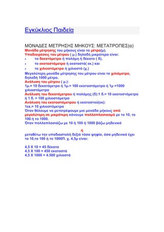 Εγκύκλιος Παιδεία
ΜΟΝΑΔΕΣ ΜΕΤΡΗΣΗΣ ΜΗΚΟΥΣ: ΜΕΤΑΤΡΟΠΕΣ(α)
Μονάδα μέτρησης του μήκους είναι το μέτρο(μ).
Υποδιαιρέσεις του μέτρου ( μ.) δηλαδή μικρότερα είναι:
 το δεκατόμετρο ή παλάμη ή δέκατο ( δ),
 το εκατοστόμετρο ή εκατοστό( εκ.) και
 το χιλιοστόμετρο ή χιλιοστό (χ.)
Mεγαλύτερη μονάδα μέτρησης του μέτρου είναι το χιλιόμετρο,
δηλαδή 1000 μέτρα.
Ανάλυση του μέτρου ( μ.):
1μ.= 10 δεκατόμετρα ή 1μ.= 100 εκατοστόμετρα ή 1μ =1000
χιλιοστόμετρα
Ανάλυση του δεκατόμετρου ή παλάμης (δ):1 δ.= 10 εκατοστόμετρα
ή 1 δ. = 100 χιλιοστόμετρα
Ανάλυση του εκατοστόμετρου ή εκατοστού(εκ):
1εκ.= 10 χιλιοστόμετρα
Όταν θέλουμε να μετατρέψουμε μια μονάδα μήκους από
μεγαλύτερη σε μικρότερη κάνουμε πολλαπλασιασμό με το 10, το
100 ή το 1000.
Όταν πολλαπλασιάζω με 10 ή 100 ή 1000 βάζω μηδενικά
ή
μεταθέτω την υποδιαστολή δεξιά τόσα ψηφία, όσα μηδενικά έχει
το 10,το 100 ή το 1000Π. χ. 4,5μ είναι:
4,5 Χ 10 = 45 δέκατα
4,5 Χ 100 = 450 εκατοστά
4,5 Χ 1000 = 4.500 χιλιοστά
 
