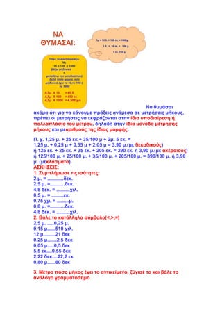 Να θυμάσαι
ακόμα ότι για να κάνουμε πράξεις ανάμεσα σε μετρήσεις μήκους,
πρέπει οι μετρήσεις να εκφράζονται στην ίδια υποδιαίρεση ή
πολλαπλάσιο του μέτρου, δηλαδή στην ίδια μονάδα μέτρησης
μήκους και μεαριθμούς της ίδιας μορφής.
Π. χ. 1,25 μ. + 25 εκ + 35/100 μ + 2μ. 5 εκ. =
1,25 μ. + 0,25 μ + 0,35 μ + 2,05 μ = 3,90 μ.(με δεκαδικούς)
ή 125 εκ. + 25 εκ. + 35 εκ. + 205 εκ. = 390 εκ. ή 3,90 μ.(με ακέραιους)
ή 125/100 μ. + 25/100 μ. + 35/100 μ. + 205/100 μ. = 390/100 μ. ή 3,90
μ. (μεκλάσματα)
ΑΣΚΗΣΕΙΣ:
1. Συμπλήρωσε τις ισότητες:
2 μ. = ............δεκ.
2,5 μ. =...........δεκ.
4,8 δεκ. = ..........χιλ.
0,5 μ. = .........εκ.
0,75 χμ. = .........μ.
0,8 μ. =...........δεκ.
4,8 δεκ. = ..........χιλ.
2. Βάλε το κατάλληλο σύμβολο(<,>,=)
2,5 μ. .....0,25 μ.
0,15 μ......510 χιλ.
12 μ.........21 δεκ
0,25 μ.......2,5 δεκ
0,05 μ.....0,5 δεκ
5,5 εκ....0,55 δεκ
2,22 δεκ....22,2 εκ
0,80 μ......80 δεκ
3. Μέτρα πόσο μήκος έχει το αντικείμενο, ζύγισέ το και βάλε το
ανάλογο γραμματόσημο
 