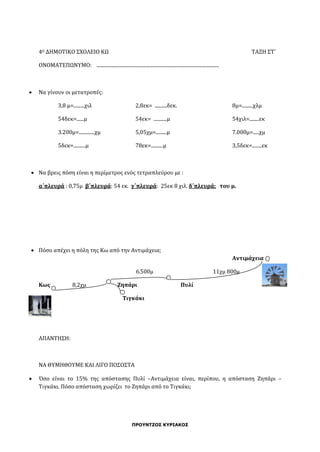 ΠΡΟΥΝΤΖΟΣ ΚΥΡΙΑΚΟΣ
4Ο ΔΗΜΟΤΙΚΟ ΣΧΟΛΕΙΟ ΚΩ ΤΑΞΗ ΣΤ΄
ΟΝΟΜΑΤΕΠΩΝΥΜΟ: .....................................................................................................
 Να γίνουν οι μετατροπές:
3,8 μ=.........χιλ 2,8εκ= ..........δεκ. 8μ=.........χλμ
54δεκ=......μ 54εκ= ...........μ 54χιλ=........εκ
3.200μ=.............χμ 5,05χμ=.........μ 7.000μ=.....χμ
5δεκ=..........μ 78εκ=..........μ 3,5δεκ=........εκ
 Να βρεις πόση είναι η περίμετρος ενός τετραπλεύρου με :
α΄πλευρά : 0,75μ β΄πλευρά: 54 εκ. γ΄πλευρά: 25εκ 8 χιλ. δ΄πλευρά; του μ.
 Πόσο απέχει η πόλη της Κω από την Αντιμάχεια;
Αντιμάχεια
6.500μ 11χμ 800μ
Κως 8,2χμ Ζηπάρι Πυλί
Τιγκάκι
ΑΠΑΝΤΗΣΗ:
ΝΑ ΘΥΜΗΘΟΥΜΕ ΚΑΙ ΛΙΓΟ ΠΟΣΟΣΤΑ
 Όσο είναι το 15% της απόστασης Πυλί –Αντιμάχεια είναι, περίπου, η απόσταση Ζηπάρι –
Τιγκάκι. Πόσο απόσταση χωρίζει το Ζηπάρι από το Τιγκάκι;
 