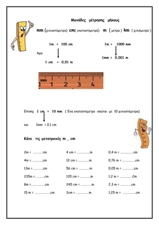 Μονάδες μέτρησης μήκους
mm (χιλιοστόμετρα) cm( εκατοστόμετρα) m ( μέτρα ) km ( χιλιόμετρα )
1m = 100 cm 1m = 1000 mm
Άρα
1mm = 0,001 m
1 cm = 0,01 m
Επίσης 1 cm = 10 mm ( Ένα εκατοστόμετρο ισούται με 10 χιλιοστόμετρα)
και 1mm = 0,1 cm
Κάνε τις μετατροπές m , cm
2m = ………… cm 4 cm = ………………m 0,4 m = ………………cm
4m =…………….cm 12 cm = ……………m 0,76 m = ………………cm
13m = ………….cm 56 cm = ……………m 0,05 m = …………….cm
235m =………….cm 135 cm = …………..m 1,2 m = ……………. Cm
8m =……………….cm 245 cm = ……………m 2,3 m = ……………cm
15 m = ………………….cm 3cm = ………………m 1,25 m = ………………cm
 
