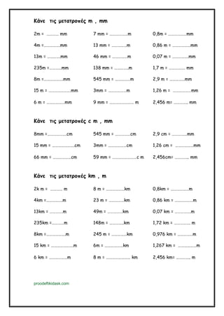 Κάνε τις μετατροπές m , mm
2m = ………… mm 7 mm = ………………m 0,8m = ………………mm
4m =…………….mm 13 mm = ……………m 0,86 m = ………………mm
13m = ………….mm 46 mm = ……………m 0,07 m = …………….mm
235m =…………mm 138 mm = …………..m 1,7 m = ……………. mm
8m =……………….mm 545 mm = ……………m 2,9 m = ……………mm
15 m = ………………….mm 3mm = ………………m 1,26 m = ………………mm
6 m = ………………mm 9 mm = …………………… m 2,456 m= ………….. mm
Κάνε τις μετατροπές c m , mm
8mm =……………….cm 545 mm = ……………cm 2,9 cm = ……………mm
15 mm = ………………….cm 3mm = ………………cm 1,26 cm = ………………mm
66 mm = ………………cm 59 mm = ……………………c m 2,456cm= ………….. mm
Κάνε τις μετατροπές km , m
2k m = ………… m 8 m = ………………km 0,8km = ………………m
4km =…………….m 23 m = ……………km 0,86 km = ………………m
13km = ………….m 49m = ……………km 0,07 km = …………….m
235km =…………m 148m = …………..km 1,72 km = ……………. m
8km =……………….m 245 m = ……………km 0,976 km = ……………m
15 km = ………………….m 6m = ………………km 1,267 km = ………………m
6 km = ………………m 8 m = …………………… km 2,456 km= ………….. m
proodeftikidask.com
 
