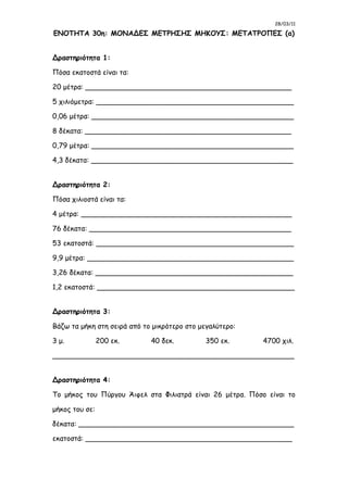 28/03/11
ΕΝΟΤΗΤΑ 30η: ΜΟΝΑΔΕΣ ΜΕΤΡΗΣΗΣ ΜΗΚΟΥΣ: ΜΕΤΑΤΡΟΠΕΣ (α)
Δραστηριότητα 1:
Πόσα εκατοστά είναι τα:
20 μέτρα: _______________________________________________
5 χιλιόμετρα: _____________________________________________
0,06 μέτρα: ______________________________________________
8 δέκατα: _______________________________________________
0,79 μέτρα: ______________________________________________
4,3 δέκατα: ______________________________________________
Δραστηριότητα 2:
Πόσα χιλιοστά είναι τα:
4 μέτρα: ________________________________________________
76 δέκατα: ______________________________________________
53 εκατοστά: _____________________________________________
9,9 μέτρα: _______________________________________________
3,26 δέκατα: _____________________________________________
1,2 εκατοστά: _____________________________________________
Δραστηριότητα 3:
Βάζω τα μήκη στη σειρά από το μικρότερο στο μεγαλύτερο:
3 μ. 200 εκ. 40 δεκ. 350 εκ. 4700 χιλ.
_______________________________________________________
Δραστηριότητα 4:
Το μήκος του Πύργου Άιφελ στα Φιλιατρά είναι 26 μέτρα. Πόσο είναι το
μήκος του σε:
δέκατα: _________________________________________________
εκατοστά: _______________________________________________
 