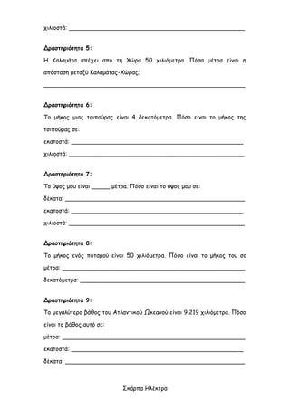 Σκάρπα Ηλέκτρα
χιλιοστά: ________________________________________________
Δραστηριότητα 5:
Η Καλαμάτα απέχει από τη Χώρα 50 χιλιόμετρα. Πόσα μέτρα είναι η
απόσταση μεταξύ Καλαμάτας-Χώρας;
_______________________________________________________
Δραστηριότητα 6:
Το μήκος μιας τσιπούρας είναι 4 δεκατόμετρα. Πόσο είναι το μήκος της
τσιπούρας σε:
εκατοστά: _______________________________________________
χιλιοστά: ________________________________________________
Δραστηριότητα 7:
Το ύψος μου είναι _____ μέτρα. Πόσο είναι το ύψος μου σε:
δέκατα: _________________________________________________
εκατοστά: _______________________________________________
χιλιοστά: ________________________________________________
Δραστηριότητα 8:
Το μήκος ενός ποταμού είναι 50 χιλιόμετρα. Πόσο είναι το μήκος του σε
μέτρα: __________________________________________________
δεκατόμετρα: _____________________________________________
Δραστηριότητα 9:
Το μεγαλύτερο βάθος του Ατλαντικού Ωκεανού είναι 9,219 χιλιόμετρα. Πόσο
είναι το βάθος αυτό σε:
μέτρα: __________________________________________________
εκατοστά: _______________________________________________
δέκατα: _________________________________________________
 