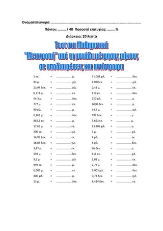 Ονοματεπώνυμο: ………………………………………………………………………………………
Πόντοι: ……… / 40 Ποσοστό επιτυχίας: …….. %
Διάρκεια: 20 λεπτά
5 εκ. = …………………. μ. 31.008 χιλ. = …………………. δεκ.
83 μ. = …………………. χιλ. 4.090 εκ. = …………………. χιλ.
23,94 δεκ. = …………………. χιλ. 0,43 μ. = …………………. εκ.
0,718 μ. = …………………. εκ. 117 εκ. = …………………. δεκ.
64,3 μ. = …………………. δεκ. 250 χιλ. = …………………. μ.
777 μ. = …………………. εκ. 6000 δεκ. = …………………. μ.
90 χιλ. = …………………. μ. 34,9 μ. = …………………. χιλ.
0,763 μ. = …………………. δεκ. 593 δεκ. = ………………… μ.
882,1 εκ. = …………….…… μ. 7.653 εκ. = …………..…… μ.
17,63 μ. = ………………… εκ. 13.806 χιλ. = ………………… μ.
200 εκ. = ………………… χιλ. 3 μ. = ………………… χιλ.
14,93 δεκ. = ………………… εκ. 4 χιλ. = ………………… εκ.
18,05 δεκ. = ………………… χιλ. 8 χιλ. = ………………… δεκ.
3,47 μ. = ………………… εκ. 96 δεκ. = ………………… μ.
501 μ. = ………………… δεκ. 811 εκ. = ………………… χιλ.
9,5 μ. = …………………. χιλ. 1,01 μ. = …………………. εκ.
999 εκ. = …………………. μ. 2,77 μ. = …………………. δεκ.
6,005 μ. = …………………. εκ. 5.003 χιλ. = …………………. δεκ.
800 χιλ. = …………………. μ. 0,74 δεκ. = …………………. χιλ.
13 μ. = …………………. δεκ. 8,414 δεκ. = …………………. εκ.
Γεώργιος Π. Μαυροειδάκος
 