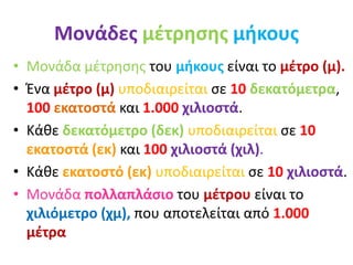 Μονάδες μέτρησης μήκους
• Μονάδα μέτρησης του μήκους είναι το μέτρο (μ).
• Ένα μέτρο (μ) υποδιαιρείται σε 10 δεκατόμετρα,
100 εκατοστά και 1.000 χιλιοστά.
• Κάθε δεκατόμετρο (δεκ) υποδιαιρείται σε 10
εκατοστά (εκ) και 100 χιλιοστά (χιλ).
• Κάθε εκατοστό (εκ) υποδιαιρείται σε 10 χιλιοστά.
• Μονάδα πολλαπλάσιο του μέτρου είναι το
χιλιόμετρο (χμ), που αποτελείται από 1.000
μέτρα
 