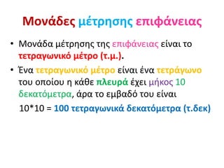 Μονάδες μέτρησης επιφάνειας
• Μονάδα μέτρησης της επιφάνειας είναι το
τετραγωνικό μέτρο (τ.μ.).
• Ένα τετραγωνικό μέτρο είναι ένα τετράγωνο
του οποίου η κάθε πλευρά έχει μήκος 10
δεκατόμετρα, άρα το εμβαδό του είναι
10*10 = 100 τετραγωνικά δεκατόμετρα (τ.δεκ)
 
