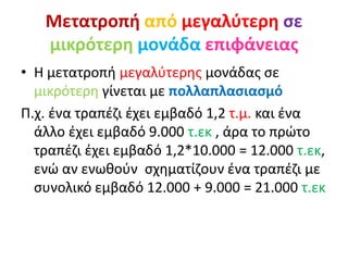 Μετατροπή από μεγαλύτερη σε
μικρότερη μονάδα επιφάνειας
• Η μετατροπή μεγαλύτερης μονάδας σε
μικρότερη γίνεται με πολλαπλασιασμό
Π.χ. ένα τραπέζι έχει εμβαδό 1,2 τ.μ. και ένα
άλλο έχει εμβαδό 9.000 τ.εκ , άρα το πρώτο
τραπέζι έχει εμβαδό 1,2*10.000 = 12.000 τ.εκ,
ενώ αν ενωθούν σχηματίζουν ένα τραπέζι με
συνολικό εμβαδό 12.000 + 9.000 = 21.000 τ.εκ
 