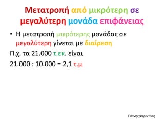 Μετατροπή από μικρότερη σε
μεγαλύτερη μονάδα επιφάνειας
• Η μετατροπή μικρότερης μονάδας σε
μεγαλύτερη γίνεται με διαίρεση
Π.χ. τα 21.000 τ.εκ. είναι
21.000 : 10.000 = 2,1 τ.μ
Γιάννης Φερεντίνος
 