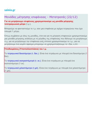 sainia.gr
Μονάδες μέτρησης επιφάνειας - Μετατροπές (22/12)
Για να μετρήσουμε επιφάνειες χρησιμοποιούμε ως μονάδα μέτρησης
τοτετραγωνικό μέτρο (τ.μ.).
Μπορούμε να φανταστούμε το τ.μ. σαν μια επιφάνεια με σχήμα τετραγώνου που έχει
πλευρά 1 μέτρο.
Όπως συμβαίνει με όλες τις μονάδες, έτσι και για τη μέτρηση επιφανειών χρησιμοποιούμε
μια μονάδα μέτρησης ανάλογη με το μέγεθος της επιφάνειας που θέλουμε να μετρήσουμε.
π.χ. για να μετρήσουμε την επιφάνεια ενός σπιτιού χρησιμοποιούμε το τ.μ., για να
μετρήσουμε ένα κομάτι ύφασμα μπορούμε να χρησιμοποιήσουμε το τ.δεκ. κ.λπ.
Υποδιαιρέσεις (Υποπολλαπλάσια) του τ.μ.
Το τετραγωνικό δεκατόμετρο (τ. δεκ.). Είναι ένα τετράγωνο με πλευρά ένα δεκατόμετρο (1
δεκ).
Το τετραγωνικό εκατροστόμετρό (τ. εκ.). Είναι ένα τετράγωνο με πλευρά ένα
εκατοστόμετρο (1 εκ).
Το τετραγωνικό χιλιοστόμετρο (τ.χιλ). Είναι ένα τετράγωνο με πλευρά ένα χιλιοστόμετρο
(1 χιλ).
 