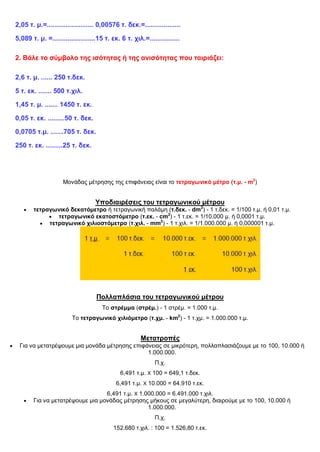 2,05 τ. μ.=......................... 0,00576 τ. δεκ.=...................
5,089 τ. μ. =.......................15 τ. εκ. 6 τ. χιλ.=................
2. Βάλε το σύμβολο της ισότητας ή της ανισότητας που ταιριάζει:
2,6 τ. μ. ...... 250 τ.δεκ.
5 τ. εκ. ....... 500 τ.χιλ.
1,45 τ. μ. ....... 1450 τ. εκ.
0,05 τ. εκ. .........50 τ. δεκ.
0,0705 τ.μ. .......705 τ. δεκ.
250 τ. εκ. .........25 τ. δεκ.
Μονάδας μέτρησης της επιφάνειας είναι το τετραγωνικό μέτρο (τ.μ. - m2
)
Υποδιαιρέσεις του τετραγωνικού μέτρου
 τετραγωνικό δεκατόμετρο ή τετραγωνική παλάμη (τ.δεκ. - dm2
) - 1 τ.δεκ. = 1/100 τ.μ. ή 0,01 τ.μ.
 τετραγωνικό εκατοστόμετρο (τ.εκ. - cm2
) - 1 τ.εκ. = 1/10.000 μ. ή 0,0001 τ.μ.
 τετραγωνικό χιλιοστόμετρο (τ.χιλ. - mm2
) - 1 τ.χιλ. = 1/1.000.000 μ. ή 0,000001 τ.μ.
Πολλαπλάσια του τετραγωνικού μέτρου
Το στρέμμα (στρέμ.) - 1 στρέμ. = 1.000 τ.μ.
Το τετραγωνικό χιλιόμετρο (τ.χμ. - km2
) - 1 τ.χμ. = 1.000.000 τ.μ.
Μετατροπές
 Για να μετατρέψουμε μια μονάδα μέτρησης επιφάνειας σε μικρότερη, πολλαπλασιάζουμε με το 100, 10.000 ή
1.000.000.
Π.χ.
6,491 τ.μ. Χ 100 = 649,1 τ.δεκ.
6,491 τ.μ. Χ 10.000 = 64.910 τ.εκ.
6,491 τ.μ. Χ 1.000.000 = 6.491.000 τ.χιλ.
 Για να μετατρέψουμε μια μονάδας μέτρησης μήκους σε μεγαλύτερη, διαιρούμε με το 100, 10.000 ή
1.000.000.
Π.χ.
152.680 τ.χιλ. : 100 = 1.526,80 τ.εκ.
 