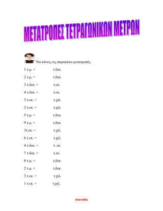 eva-edu
Να κάνεις τις παρακάτω μετατροπές
1 τ.μ. = τ.δεκ.
2 τ.μ. = τ.δεκ.
3 τ.δεκ. = τ.εκ.
4 τ.δεκ. = τ.εκ.
3 τ.εκ. = τ.χιλ.
2 τ.εκ. = τ.χιλ.
5 τ.μ. = τ.δεκ.
9 τ.μ. = τ.δεκ.
3τ.εκ. = τ.χιλ.
6 τ.εκ. = τ.χιλ.
4 τ.δεκ. = τ. εκ.
7 τ.δεκ. = τ.εκ.
8 τ.μ. = τ.δεκ.
2 τ.μ. = τ.δεκ.
3 τ.εκ. = τ.χιλ.
1 τ.εκ. = τ.χιλ.
 