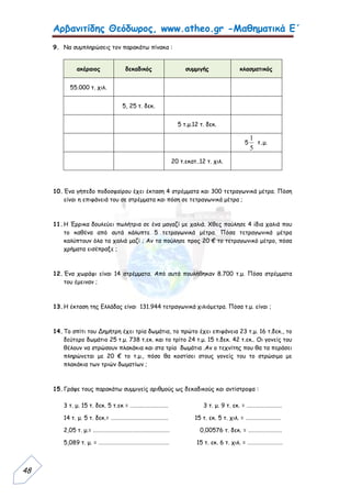 Αρβανιτίδης Θεόδωρος, www.atheo.gr -Μαθηματικά Ε΄
 
48
9. Να συμπληρώσεις τον παρακάτω πίνακα :
ακέραιος δεκαδικός συμμιγής κλασματικός
55.000 τ. χιλ.
5, 25 τ. δεκ.
5 τ.μ.12 τ. δεκ.
5
5
1
τ.μ.
20 τ.εκατ..12 τ. χιλ.
10.Ένα γήπεδο ποδοσφαίρου έχει έκταση 4 στρέμματα και 300 τετραγωνικά μέτρα. Πόση
είναι η επιφάνειά του σε στρέμματα και πόση σε τετραγωνικά μέτρα ;
11.Η Έρρικα δουλεύει πωλήτρια σε ένα μαγαζί με χαλιά. Χθες πούλησε 4 ίδια χαλιά που
το καθένα από αυτά κάλυπτε 5 τετραγωνικά μέτρα. Πόσα τετραγωνικά μέτρα
καλύπτουν όλα τα χαλιά μαζί ; Αν τα πούλησε προς 20 € το τετραγωνικό μέτρο, πόσα
χρήματα εισέπραξε ;
12.Ένα χωράφι είναι 14 στρέμματα. Από αυτά πουλήθηκαν 8.700 τ.μ. Πόσα στρέμματα
του έμειναν ;
13.Η έκταση της Ελλάδας είναι 131.944 τετραγωνικά χιλιόμετρα. Πόσα τ.μ. είναι ;
14.Το σπίτι του Δημήτρη έχει τρία δωμάτια, το πρώτο έχει επιφάνεια 23 τ.μ. 16 τ.δεκ., το
δεύτερο δωμάτιο 25 τ.μ. 738 τ.εκ. και το τρίτο 24 τ.μ. 15 τ.δεκ. 42 τ.εκ.. Οι γονείς του
θέλουν να στρώσουν πλακάκια και στα τρία δωμάτια .Αν ο τεχνίτης που θα τα περάσει
πληρώνεται με 20 € το τ.μ., πόσο θα κοστίσει στους γονείς του το στρώσιμο με
πλακάκια των τριών δωματίων ;
15.Γράψε τους παρακάτω συμμιγείς αριθμούς ως δεκαδικούς και αντίστροφα :
3 τ. μ. 15 τ. δεκ. 5 τ.εκ = .......................... 3 τ. μ. 9 τ. εκ. = ........................
14 τ. μ. 5 τ. δεκ.= ....................................... 15 τ. εκ. 5 τ. χιλ. = ........................
2,05 τ. μ.= .................................................... 0,00576 τ. δεκ. = .......................
5,089 τ. μ. = ................................................ 15 τ. εκ. 6 τ. χιλ. = ........................
 