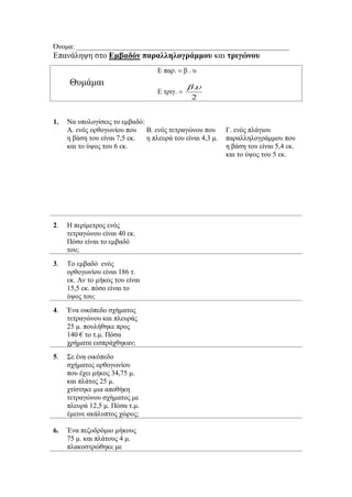 Όνομα: ____________________________________________________________
Επανάληψη στο Εμβαδόν παραλληλογράμμου και τριγώνου
Θυμάμαι
Ε παρβ . υ
Ε τριγ
2
.

1. Να υπολογίσεις το εμβαδό:
Α. ενός ορθογωνίου που
η βάση του είναι 7,5 εκ.
και το ύψος του 6 εκ.
Β. ενός τετραγώνου που
η πλευρά του είναι 4,3 μ.
Γ. ενός πλάγιου
παραλληλογράμμου που
η βάση του είναι 5,4 εκ.
και το ύψος του 5 εκ.
2. Η περίμετρος ενός
τετραγώνου είναι 40 εκ.
Πόσο είναι το εμβαδό
του;
3. Το εμβαδό ενός
ορθογωνίου είναι 186 τ.
εκ. Αν το μήκος του είναι
15,5 εκ. πόσο είναι το
ύψος του;
4. Ένα οικόπεδο σχήματος
τετραγώνου και πλευράς
25 μ. πουλήθηκε προς
140 € το τ.μ. Πόσα
χρήματα εισπράχθηκαν;
5. Σε ένα οικόπεδο
σχήματος ορθογωνίου
που έχει μήκος 34,75 μ.
και πλάτος 25 μ.
χτίστηκε μια αποθήκη
τετραγώνου σχήματος με
πλευρά 12,5 μ. Πόσα τ.μ.
έμεινε ακάλυπτος χώρος;
6. Ένα πεζοδρόμιο μήκους
75 μ. και πλάτους 4 μ.
πλακοστρώθηκε με
 