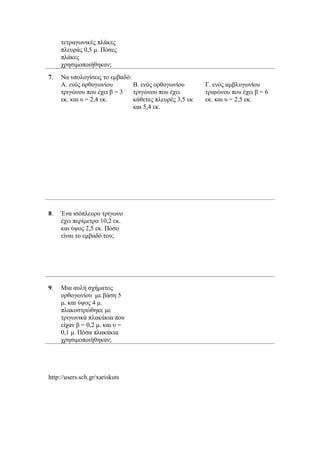 τετραγωνικές πλάκες
πλευράς 0,5 μ. Πόσες
πλάκες
χρησιμοποιήθηκαν;
7. Να υπολογίσεις το εμβαδό:
Α. ενός ορθογωνίου
τριγώνου που έχει β = 3
εκ. και υ = 2,4 εκ.
Β. ενός ορθογωνίου
τριγώνου που έχει
κάθετες πλευρές 3,5 εκ
και 5,4 εκ.
Γ. ενός αμβλυγωνίου
τριφώνου που έχει β = 6
εκ. και υ = 2,5 εκ.
8. Ένα ισόπλευρο τρίγωνο
έχει περίμετρο 10,2 εκ.
και ύψος 2,5 εκ. Πόσο
είναι το εμβαδό του;
9. Μια αυλή σχήματος
ορθογωνίου με βάση 5
μ. και ύψος 4 μ.
πλακοστρώθηκε με
τριγωνικά πλακάκια που
είχαν β = 0,2 μ. και υ =
0,1 μ. Πόσα πλακάκια
χρησιμοποιήθηκαν;
http://users.sch.gr/xariskuts
 